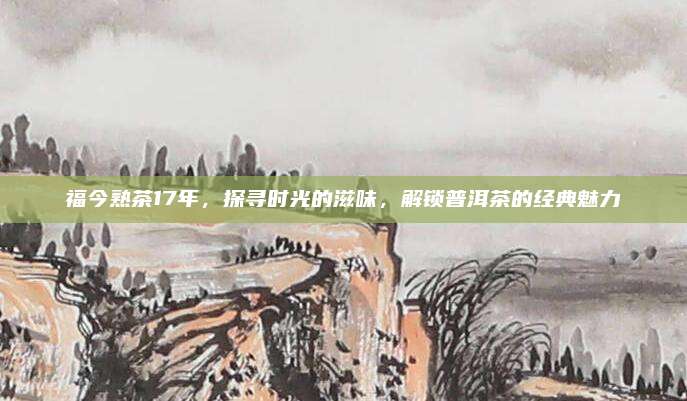 福今熟茶17年,探寻时光的滋味,解锁普洱茶的经典魅力