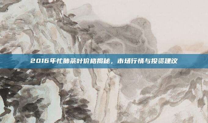 2016年忙肺茶叶价格揭秘,市场行情与投资建议