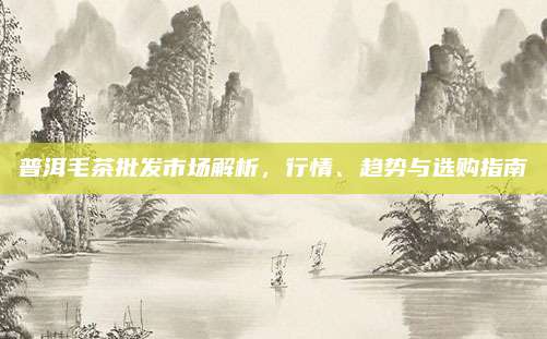 普洱毛茶批发市场解析，行情、趋势与选购指南