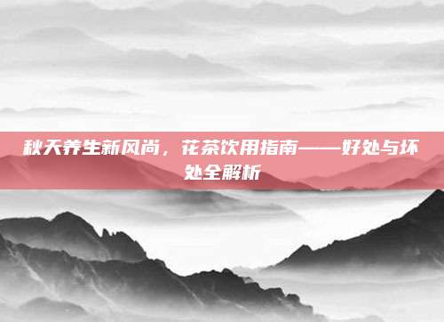 秋天养生新风尚,花茶饮用指南——好处与坏处全解析