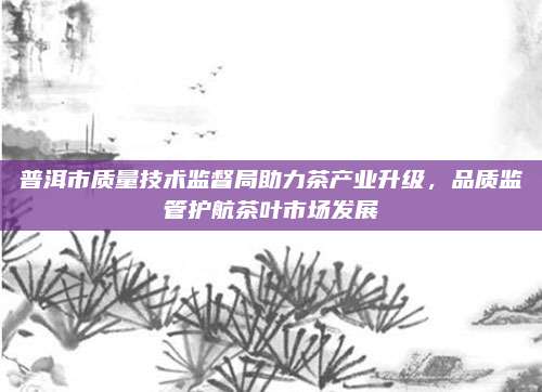普洱市质量技术监督局助力茶产业升级,品质监管护航茶叶市场发展