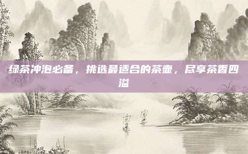 绿茶冲泡必备，挑选最适合的茶壶，尽享茶香四溢