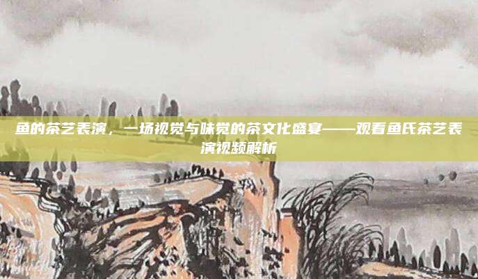鱼的茶艺表演,一场视觉与味觉的茶文化盛宴——观看鱼氏茶艺表演视频解析