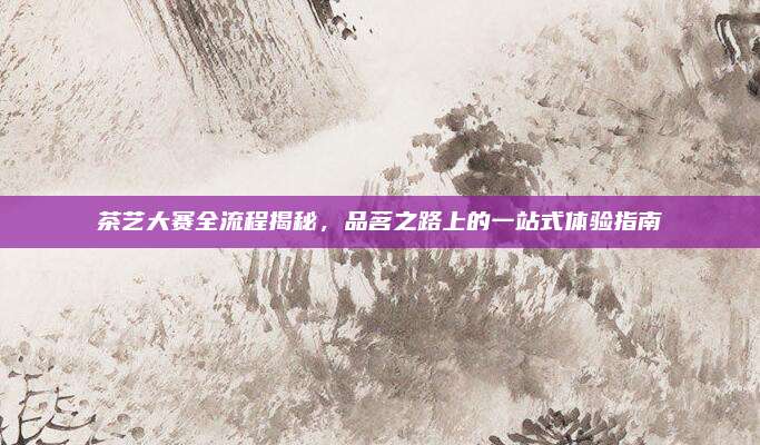 茶艺大赛全流程揭秘,品茗之路上的一站式体验指南