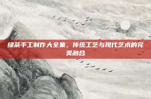 绿茶手工制作大全集，传统工艺与现代艺术的完美融合