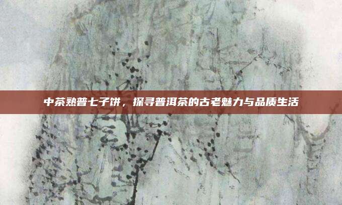 中茶熟普七子饼，探寻普洱茶的古老魅力与品质生活