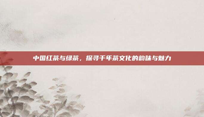 中国红茶与绿茶，探寻千年茶文化的韵味与魅力