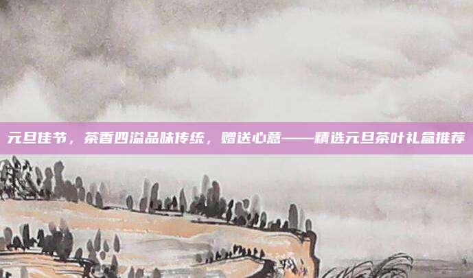 元旦佳节，茶香四溢品味传统，赠送心意——精选元旦茶叶礼盒推荐