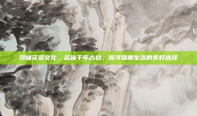 邛崃花茶文化，品味千年古韵，探寻健康生活的美好选择