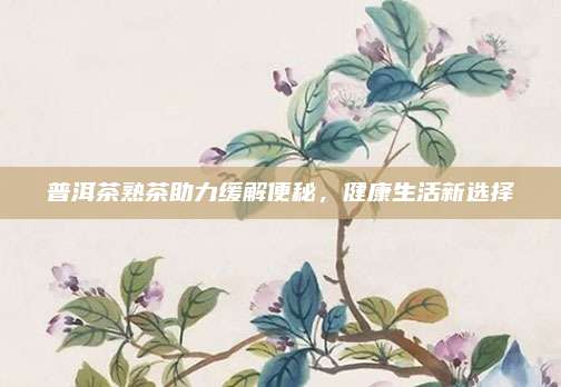 普洱茶熟茶助力缓解便秘,健康生活新选择