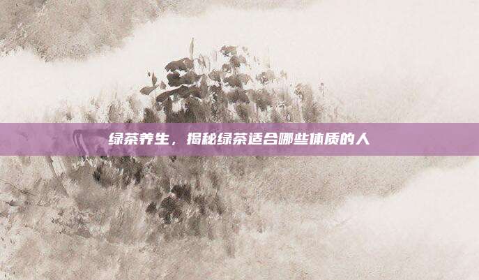绿茶养生,揭秘绿茶适合哪些体质的人