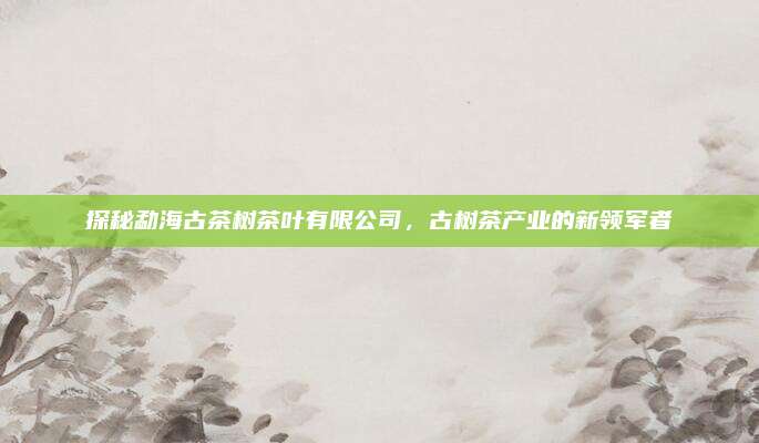 探秘勐海古茶树茶叶有限公司,古树茶产业的新领军者