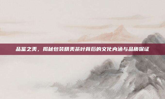 品鉴之美，揭秘包装精美茶叶背后的文化内涵与品质保证