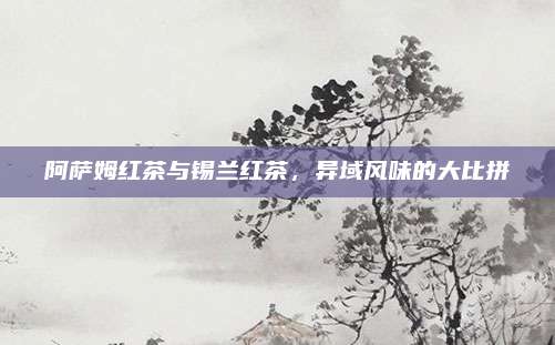 阿萨姆红茶与锡兰红茶，异域风味的大比拼