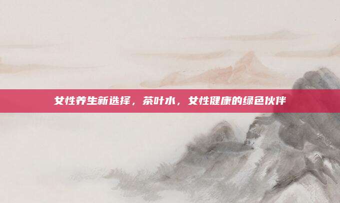 女性养生新选择，茶叶水，女性健康的绿色伙伴