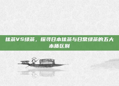 抹茶VS绿茶，探寻日本抹茶与日常绿茶的五大本质区别