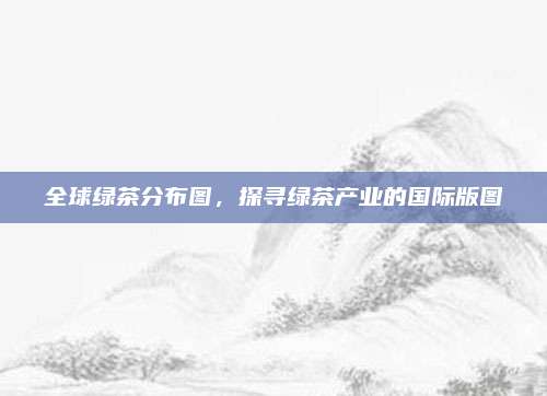 全球绿茶分布图,探寻绿茶产业的国际版图