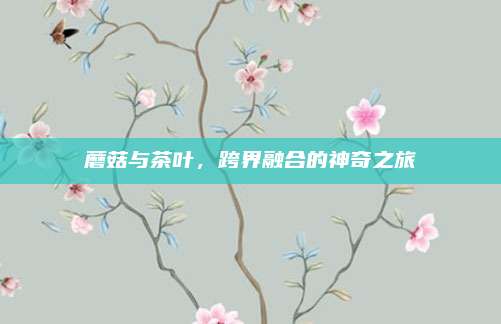 蘑菇与茶叶,跨界融合的神奇之旅