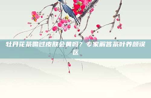 牡丹花茶喝过皮肤会黄吗？专家解答茶叶养颜误区