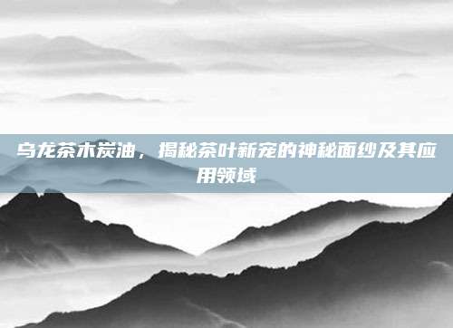 乌龙茶木炭油,揭秘茶叶新宠的神秘面纱及其应用领域