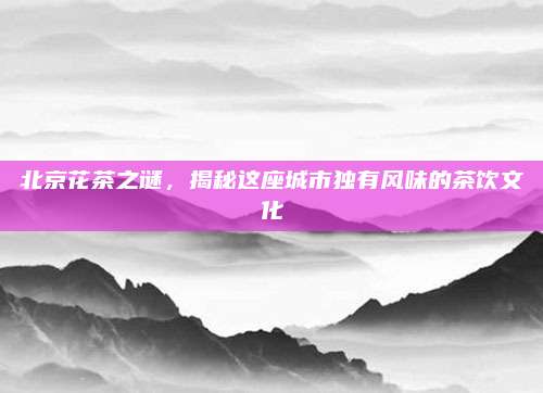 北京花茶之谜,揭秘这座城市独有风味的茶饮文化