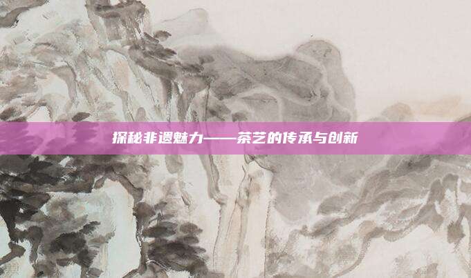 探秘非遗魅力——茶艺的传承与创新