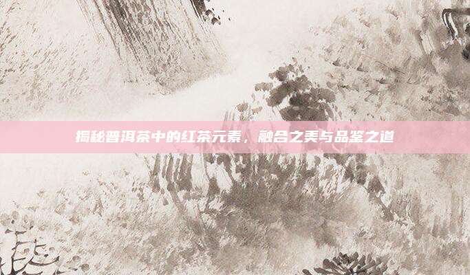 揭秘普洱茶中的红茶元素,融合之美与品鉴之道