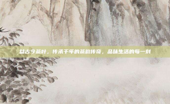 益古今茶叶,传承千年的茶韵传奇,品味生活的每一刻