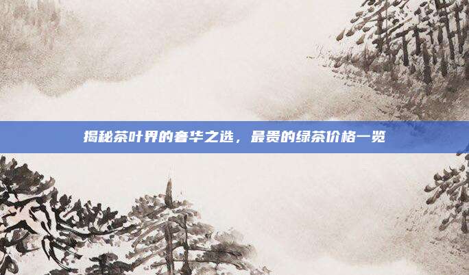 揭秘茶叶界的奢华之选,最贵的绿茶价格一览
