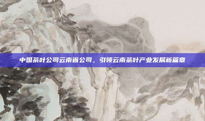 中国茶叶公司云南省公司,引领云南茶叶产业发展新篇章