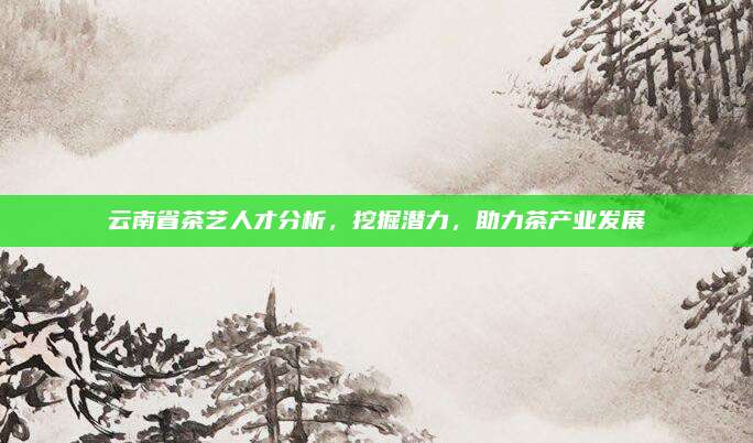 云南省茶艺人才分析,挖掘潜力,助力茶产业发展