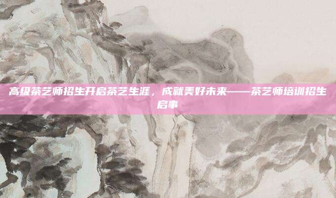 高级茶艺师招生开启茶艺生涯，成就美好未来——茶艺师培训招生启事
