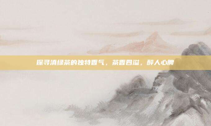 探寻滇绿茶的独特香气,茶香四溢,醉人心脾