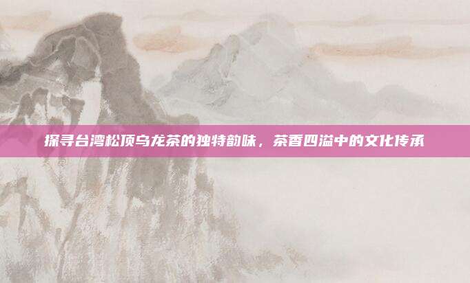 探寻台湾松顶乌龙茶的独特韵味,茶香四溢中的文化传承