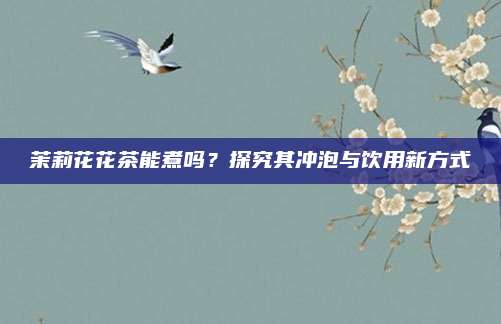 茉莉花花茶能煮吗?探究其冲泡与饮用新方式