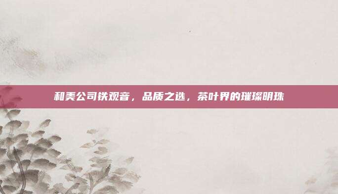和美公司铁观音,品质之选,茶叶界的璀璨明珠