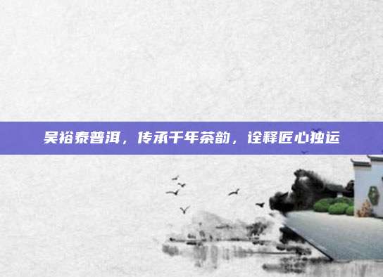 吴裕泰普洱,传承千年茶韵,诠释匠心独运