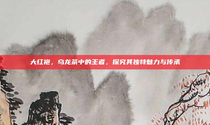 大红袍,乌龙茶中的王者,探究其独特魅力与传承