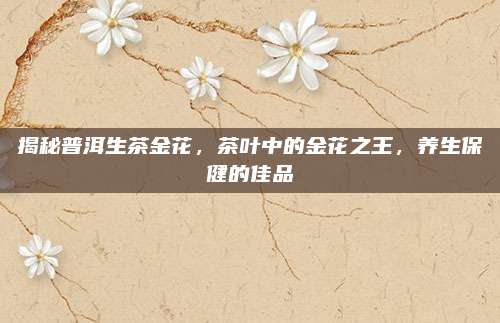 揭秘普洱生茶金花，茶叶中的金花之王，养生保健的佳品