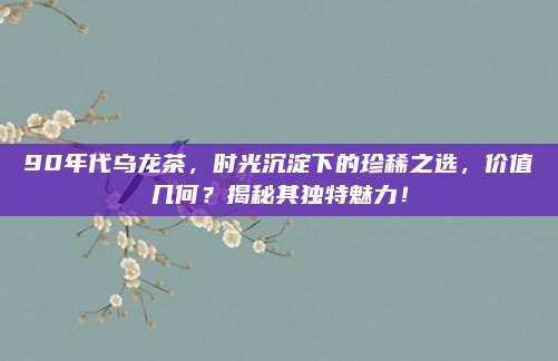 90年代乌龙茶,时光沉淀下的珍稀之选,价值几何?揭秘其独特魅力!