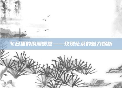 冬日里的浪漫暖意——玫瑰花茶的魅力探析