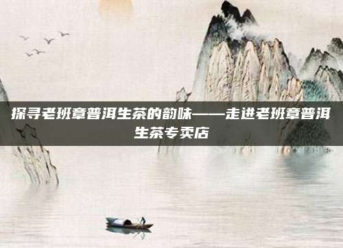 探寻老班章普洱生茶的韵味——走进老班章普洱生茶专卖店