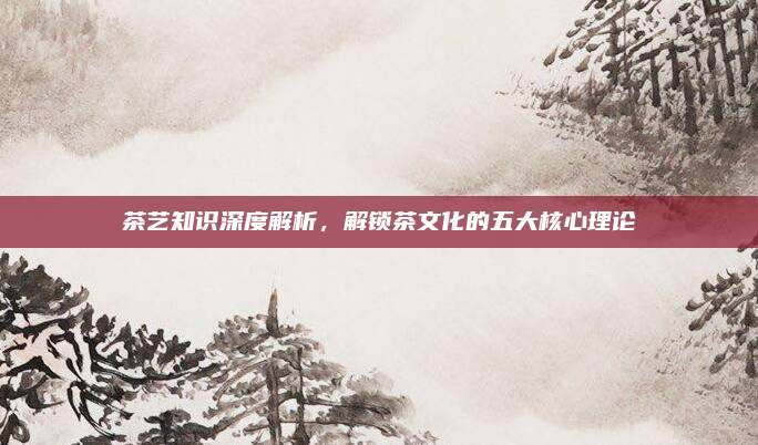 茶艺知识深度解析，解锁茶文化的五大核心理论