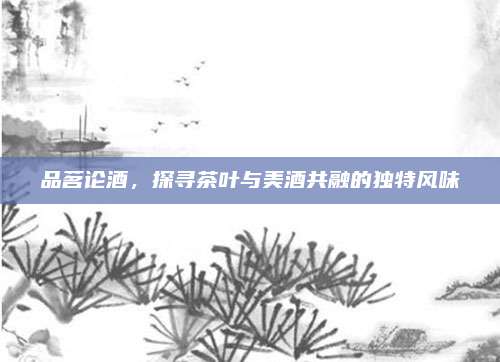 品茗论酒，探寻茶叶与美酒共融的独特风味