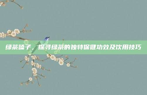 绿茶嗓子，探寻绿茶的独特保健功效及饮用技巧