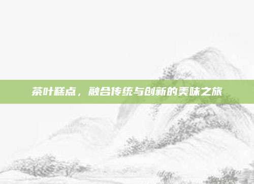 茶叶糕点,融合传统与创新的美味之旅