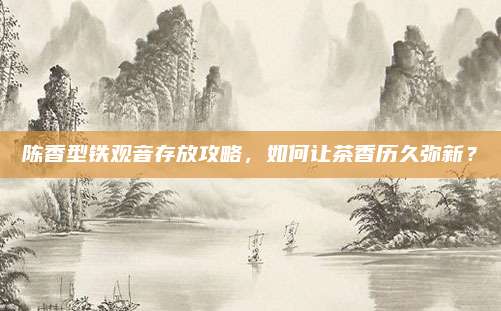 陈香型铁观音存放攻略,如何让茶香历久弥新?
