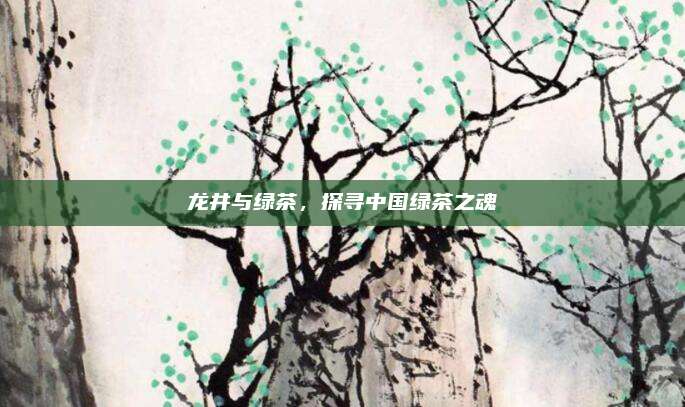 龙井与绿茶,探寻中国绿茶之魂
