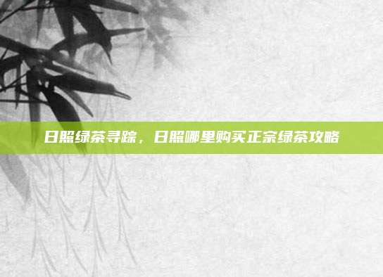 日照绿茶寻踪,日照哪里购买正宗绿茶攻略