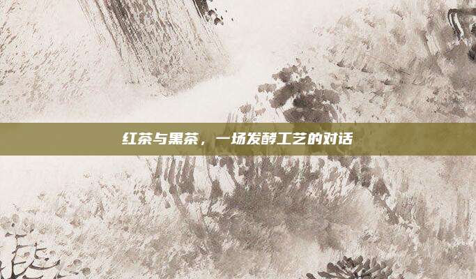 红茶与黑茶,一场发酵工艺的对话